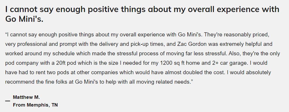 Text review: "I cannot say enough positive things about my overall experience with Go Mini's. They're reasonably priced, very professional, and prompt with the deliver and pick-up times, and Zac Gordon was extremely helpful and worked around my schedule which made the stressful process of moving far less stressful. Also, they're the only pod company with a 20ft pod which is the size I needed for my 1200 sq ft home and 2+ car garage. I would have had to rent two pods at other companies which would have almost doubled the cost. I would absolutely recommend the fine folks at Go Mini's to help with all moving related needs." Matthew M. from Memphis, TN
