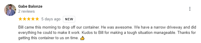 Five-star review from Gabe Balonze: Bill came this morning to drop off our container. He was awesome. We have a narrow driveway and did everything he could to make it work. Kudos to Bill for making a tough situation manageable. Thanks for getting this container to us on time. [thumbs up emoji]